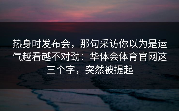 热身时发布会，那句采访你以为是运气越看越不对劲：华体会体育官网这三个字，突然被提起