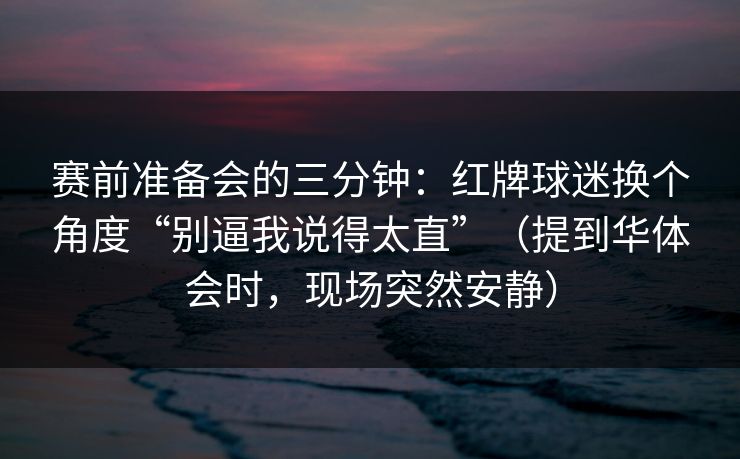 赛前准备会的三分钟：红牌球迷换个角度“别逼我说得太直”（提到华体会时，现场突然安静）